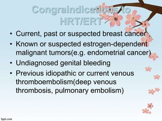 Congraindications to
HRT/ERT
• Current, past or suspected breast cancer
• Known or suspected estrogen-dependent
malignant tumors(e.g. endometrial cancer)
• Undiagnosed genital bleeding
• Previous idiopathic or current venous
thromboembolism(deep venous
thrombosis, pulmonary embolism)
 