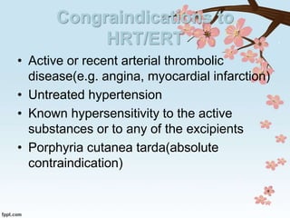 Congraindications to
HRT/ERT
• Active or recent arterial thrombolic
disease(e.g. angina, myocardial infarction)
• Untreated hypertension
• Known hypersensitivity to the active
substances or to any of the excipients
• Porphyria cutanea tarda(absolute
contraindication)
 