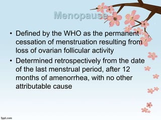 Menopause
• Defined by the WHO as the permanent
cessation of menstruation resulting from
loss of ovarian follicular activity
• Determined retrospectively from the date
of the last menstrual period, after 12
months of amenorrhea, with no other
attributable cause
 