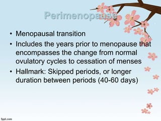 Perimenopause
• Menopausal transition
• Includes the years prior to menopause that
encompasses the change from normal
ovulatory cycles to cessation of menses
• Hallmark: Skipped periods, or longer
duration between periods (40-60 days)
 