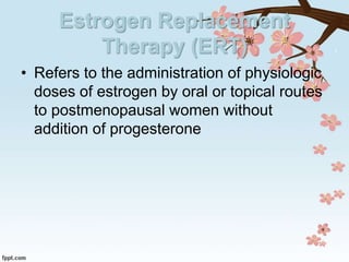 Estrogen Replacement
Therapy (ERT)
• Refers to the administration of physiologic
doses of estrogen by oral or topical routes
to postmenopausal women without
addition of progesterone
 