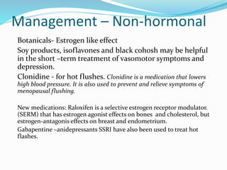 Management – Non-hormonal
Botanicals- Estrogen like effect
Soy products, isoflavones and black cohosh may be helpful
in the short –term treatment of vasomotor symptoms and
depression.
Clonidine - for hot flushes. Clonidine is a medication that lowers
high blood pressure. It is also used to prevent and relieve symptoms of
menopausal flushing.
New medications: Raloxifen is a selective estrogen receptor modulator.
(SERM) that has estrogen agonist effects on bones and cholesterol, but
estrogen-antagonis effects on breast and endometrium.
Gabapentine –anidepressants SSRI have also been used to treat hot
flashes.
 