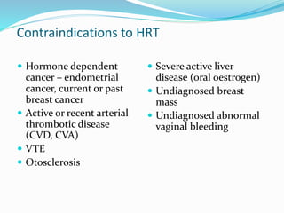 Contraindications to HRT
 Hormone dependent
cancer – endometrial
cancer, current or past
breast cancer
 Active or recent arterial
thrombotic disease
(CVD, CVA)
 VTE
 Otosclerosis
 Severe active liver
disease (oral oestrogen)
 Undiagnosed breast
mass
 Undiagnosed abnormal
vaginal bleeding
 