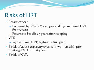 Risks of HRT
• Breast cancer
– Increased by 26% in ♀ > 50 years taking combined HRT
for > 5 years
– Returns to baseline 5 years after stopping
• VTE
– 2-3x with oral HRT, highest in first year
•  risk of acute coronary events in women with pre-
existing CVD in first year
•  risk of CVA
 