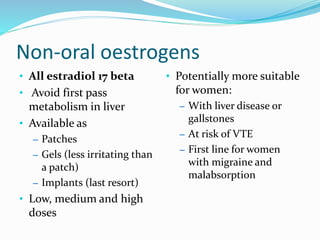 Non-oral oestrogens
• All estradiol 17 beta
• Avoid first pass
metabolism in liver
• Available as
– Patches
– Gels (less irritating than
a patch)
– Implants (last resort)
• Low, medium and high
doses
• Potentially more suitable
for women:
– With liver disease or
gallstones
– At risk of VTE
– First line for women
with migraine and
malabsorption
 