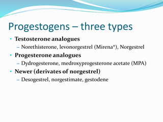 Progestogens – three types
• Testosterone analogues
– Norethisterone, levonorgestrel (Mirena®), Norgestrel
• Progesterone analogues
– Dydrogesterone, medroxyprogesterone acetate (MPA)
• Newer (derivates of norgestrel)
– Desogestrel, norgestimate, gestodene
 