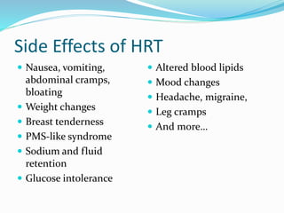 Side Effects of HRT
 Nausea, vomiting,
abdominal cramps,
bloating
 Weight changes
 Breast tenderness
 PMS-like syndrome
 Sodium and fluid
retention
 Glucose intolerance
 Altered blood lipids
 Mood changes
 Headache, migraine,
 Leg cramps
 And more…
 