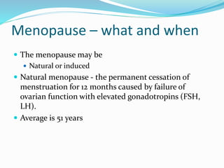 Menopause – what and when
 The menopause may be
 Natural or induced
 Natural menopause - the permanent cessation of
menstruation for 12 months caused by failure of
ovarian function with elevated gonadotropins (FSH,
LH).
 Average is 51 years
 
