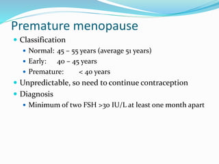 Premature menopause
 Classification
 Normal: 45 – 55 years (average 51 years)
 Early: 40 – 45 years
 Premature: < 40 years
 Unpredictable, so need to continue contraception
 Diagnosis
 Minimum of two FSH >30 IU/L at least one month apart
 