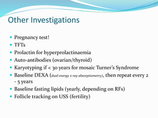 Other Investigations
 Pregnancy test!
 TFTs
 Prolactin for hyperprolactinaemia
 Auto-antibodies (ovarian/thyroid)
 Karyotyping if < 30 years for mosaic Turner’s Syndrome
 Baseline DEXA (dual-energy x-ray absorptiometry), then repeat every 2
- 5 years
 Baseline fasting lipids (yearly, depending on RFs)
 Follicle tracking on USS (fertility)
 