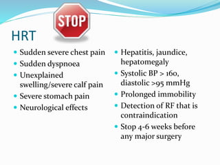 HRT
 Sudden severe chest pain
 Sudden dyspnoea
 Unexplained
swelling/severe calf pain
 Severe stomach pain
 Neurological effects
 Hepatitis, jaundice,
hepatomegaly
 Systolic BP > 160,
diastolic >95 mmHg
 Prolonged immobility
 Detection of RF that is
contraindication
 Stop 4-6 weeks before
any major surgery
 