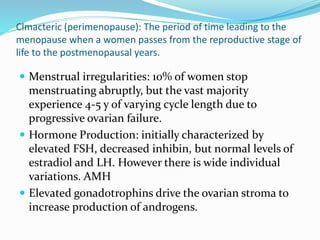 Clmacteric (perimenopause): The period of time leading to the
menopause when a women passes from the reproductive stage of
life to the postmenopausal years.
 Menstrual irregularities: 10% of women stop
menstruating abruptly, but the vast majority
experience 4-5 y of varying cycle length due to
progressive ovarian failure.
 Hormone Production: initially characterized by
elevated FSH, decreased inhibin, but normal levels of
estradiol and LH. However there is wide individual
variations. AMH
 Elevated gonadotrophins drive the ovarian stroma to
increase production of androgens.
 