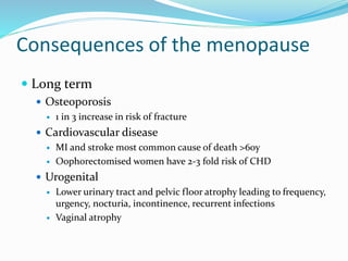 Consequences of the menopause
 Long term
 Osteoporosis
 1 in 3 increase in risk of fracture
 Cardiovascular disease
 MI and stroke most common cause of death >60y
 Oophorectomised women have 2-3 fold risk of CHD
 Urogenital
 Lower urinary tract and pelvic floor atrophy leading to frequency,
urgency, nocturia, incontinence, recurrent infections
 Vaginal atrophy
 