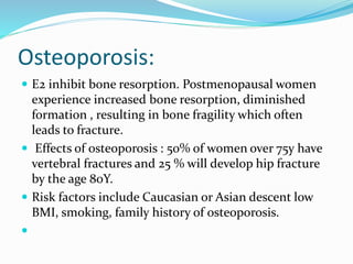 Osteoporosis:
 E2 inhibit bone resorption. Postmenopausal women
experience increased bone resorption, diminished
formation , resulting in bone fragility which often
leads to fracture.
 Effects of osteoporosis : 50% of women over 75y have
vertebral fractures and 25 % will develop hip fracture
by the age 80Y.
 Risk factors include Caucasian or Asian descent low
BMI, smoking, family history of osteoporosis.

 