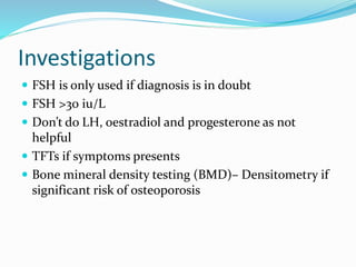 Investigations
 FSH is only used if diagnosis is in doubt
 FSH >30 iu/L
 Don’t do LH, oestradiol and progesterone as not
helpful
 TFTs if symptoms presents
 Bone mineral density testing (BMD)– Densitometry if
significant risk of osteoporosis
 