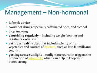 Management – Non-hormonal
• Lifestyle advice
• Avoid hot drinks especially caffeinated ones, and alcohol
• Stop smoking
 exercising regularly – including weight-bearing and
resistance exercises
 eating a healthy diet that includes plenty of fruit,
vegetables and sources of calcium, such as low-fat milk and
yoghurt
 getting some sunlight – sunlight on your skin triggers the
production of vitamin D, which can help to keep your
bones strong
 