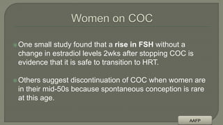 One small study found that a rise in FSH without a
change in estradiol levels 2wks after stopping COC is
evidence that it is safe to transition to HRT.
Others suggest discontinuation of COC when women are
in their mid-50s because spontaneous conception is rare
at this age.
AAFP
 