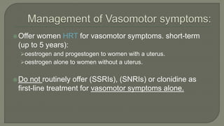 Offer women HRT for vasomotor symptoms. short-term
(up to 5 years):
oestrogen and progestogen to women with a uterus.
oestrogen alone to women without a uterus.
Do not routinely offer (SSRIs), (SNRIs) or clonidine as
first-line treatment for vasomotor symptoms alone.
 
