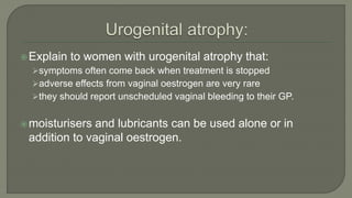 Explain to women with urogenital atrophy that:
symptoms often come back when treatment is stopped
adverse effects from vaginal oestrogen are very rare
they should report unscheduled vaginal bleeding to their GP.
moisturisers and lubricants can be used alone or in
addition to vaginal oestrogen.
 