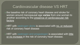  the baseline risk of coronary heart disease and stroke for
women around menopausal age varies from one woman to
another according to the presence of cardiovascular risk
factors
 HRT with oestrogen alone is associated with no, or reduced,
risk of coronary heart disease
 HRT with oestrogen and progestogen is associated with little
or no increase in the risk of coronary heart disease.
 
