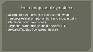 vasomotor symptoms (hot flushes and sweats)
musculoskeletal symptoms (joint and muscle pain)
effects on mood (low mood)
urogenital symptoms (vaginal dryness, UTI)
sexual difficulties (low sexual desire).
 