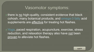 there is no high-quality, consistent evidence that black
cohosh, many botanical products, and omega-3 fatty acid
supplements are effective for treating hot flashes.
Yoga, paced respiration, acupuncture, exercise, stress
reduction, and relaxation therapy also have not been
proven to alleviate hot flashes.
AAFP
 