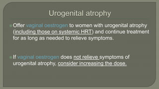 Offer vaginal oestrogen to women with urogenital atrophy
(including those on systemic HRT) and continue treatment
for as long as needed to relieve symptoms.
If vaginal oestrogen does not relieve symptoms of
urogenital atrophy, consider increasing the dose.
 