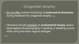 Do not offer routine monitoring of endometrial thickness
during treatment for urogenital atrophy. NICE
Clinicians should consider an endometrial biopsy and/or
transvaginal ultrasonography if spotting or bleeding occurs
while using low-dose vaginal estrogen.
AAFP
 