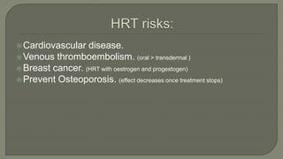 Cardiovascular disease.
Venous thromboembolism. (oral > transdermal )
Breast cancer. (HRT with oestrogen and progestogen)
Prevent Osteoporosis. (effect decreases once treatment stops)
 