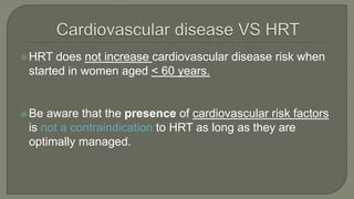 HRT does not increase cardiovascular disease risk when
started in women aged < 60 years.
Be aware that the presence of cardiovascular risk factors
is not a contraindication to HRT as long as they are
optimally managed.
 
