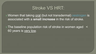 Women that taking oral (but not transdermal) oestrogen is
associated with a small increase in the risk of stroke.
The baseline population risk of stroke in women aged <
60 years is very low.
 