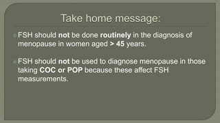 FSH should not be done routinely in the diagnosis of
menopause in women aged > 45 years.
FSH should not be used to diagnose menopause in those
taking COC or POP because these affect FSH
measurements.
 