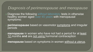  Diagnose the following without laboratory tests in otherwise
healthy women aged over 45 years with menopausal
symptoms:
 perimenopause based on vasomotor symptoms and irregular
periods
 menopause in women who have not had a period for at least
12 months and are not using hormonal contraception
 menopause based on symptoms in women without a uterus.
 