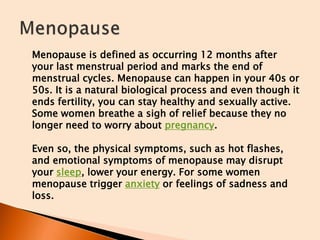 Menopause is defined as occurring 12 months after
your last menstrual period and marks the end of
menstrual cycles. Menopause can happen in your 40s or
50s. It is a natural biological process and even though it
ends fertility, you can stay healthy and sexually active.
Some women breathe a sigh of relief because they no
longer need to worry about pregnancy.
Even so, the physical symptoms, such as hot flashes,
and emotional symptoms of menopause may disrupt
your sleep, lower your energy. For some women
menopause trigger anxiety or feelings of sadness and
loss.
 