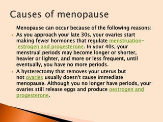 Menopause can occur because of the following reasons:
 As you approach your late 30s, your ovaries start
making fewer hormones that regulate menstruation-
estrogen and progesterone. In your 40s, your
menstrual periods may become longer or shorter,
heavier or lighter, and more or less frequent, until
eventually, you have no more periods.
 A hysterectomy that removes your uterus but
not ovaries usually doesn't cause immediate
menopause. Although you no longer have periods, your
ovaries still release eggs and produce oestrogen and
progesterone.
 