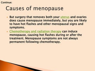  But surgery that removes both your uterus and ovaries
does cause menopause immediately, but you are likely
to have hot flashes and other menopausal signs and
symptoms.
 Chemotherapy and radiation therapy can induce
menopause, causing hot flashes during or after the
treatment. Menopause symptoms are not always
permanent following chemotherapy.
Continue:
 