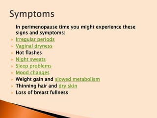 In perimenopause time you might experience these
signs and symptoms:
 Irregular periods
 Vaginal dryness
 Hot flashes
 Night sweats
 Sleep problems
 Mood changes
 Weight gain and slowed metabolism
 Thinning hair and dry skin
 Loss of breast fullness
 