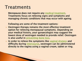 Menopause does not require any medical treatment.
Treatments focus on relieving signs and symptoms and
managing chronic conditions that may occur with ageing.
Following are some of the treatment options:
 Oestrogen therapy remains the most effective treatment
option for relieving menopausal symptoms. Depending on
your medical history, your gynaecologist may suggest the
lowest dose of oestrogen needed to provide relief. Oestrogen
is also useful in preventing bone loss.
 In order to relieve the symptoms like vaginal dryness and
difficulty during intercourse, oestrogen can be administered
directly to the vagina using a vaginal cream, tablet or ring.
 