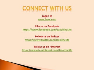 Logon to
www.lazoi.com
Like us on Facebook
https://www.facebook.com/LazoiTheLife
Follow us on Twitter
https://www.twitter.com/lazoithelife
Follow us on Pinterest
https://www.in.pinterest.com/lazoithelife
 