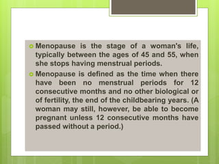  Menopause is the stage of a woman's life,
typically between the ages of 45 and 55, when
she stops having menstrual periods.
 Menopause is defined as the time when there
have been no menstrual periods for 12
consecutive months and no other biological or
of fertility, the end of the childbearing years. (A
woman may still, however, be able to become
pregnant unless 12 consecutive months have
passed without a period.)
 