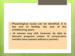  Physiological cause can be identified. It is
the end of fertility, the end of the
childbearing years.
 (A woman may still, however, be able to
become pregnant unless 12 consecutive
months have passed without a period.)
 