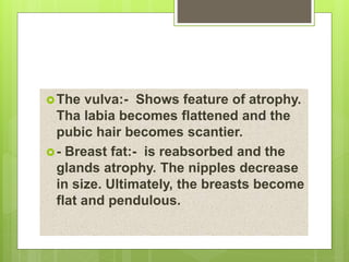 The vulva:- Shows feature of atrophy.
Tha labia becomes flattened and the
pubic hair becomes scantier.
- Breast fat:- is reabsorbed and the
glands atrophy. The nipples decrease
in size. Ultimately, the breasts become
flat and pendulous.
 