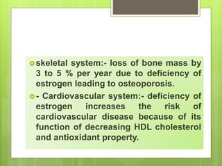 skeletal system:- loss of bone mass by
3 to 5 % per year due to deficiency of
estrogen leading to osteoporosis.
- Cardiovascular system:- deficiency of
estrogen increases the risk of
cardiovascular disease because of its
function of decreasing HDL cholesterol
and antioxidant property.
 