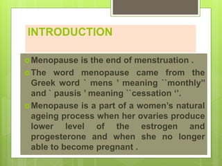 INTRODUCTION
Menopause is the end of menstruation .
The word menopause came from the
Greek word ` mens ’ meaning ``monthly’’
and ` pausis ’ meaning ``cessation ‘’.
Menopause is a part of a women’s natural
ageing process when her ovaries produce
lower level of the estrogen and
progesterone and when she no longer
able to become pregnant .
 