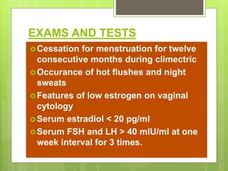 EXAMS AND TESTS
Cessation for menstruation for twelve
consecutive months during climectric
Occurance of hot flushes and night
sweats
Features of low estrogen on vaginal
cytology
Serum estradiol < 20 pg/ml
Serum FSH and LH > 40 mlU/ml at one
week interval for 3 times.
 