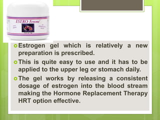 Estrogen gel which is relatively a new
preparation is prescribed.
This is quite easy to use and it has to be
applied to the upper leg or stomach daily.
The gel works by releasing a consistent
dosage of estrogen into the blood stream
making the Hormone Replacement Therapy
HRT option effective.
 