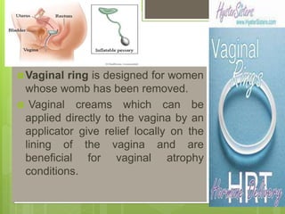 Vaginal ring is designed for women
whose womb has been removed.
 Vaginal creams which can be
applied directly to the vagina by an
applicator give relief locally on the
lining of the vagina and are
beneficial for vaginal atrophy
conditions.
 