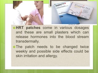 HRT patches come in various dosages
and these are small plasters which can
release hormones into the blood stream
transdermally.
The patch needs to be changed twice
weekly and possible side effects could be
skin irritation and allergy.
 