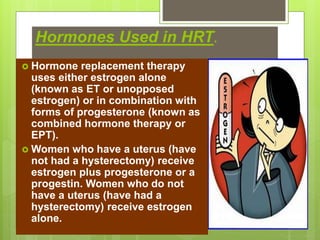 Hormones Used in HRT.
 Hormone replacement therapy
uses either estrogen alone
(known as ET or unopposed
estrogen) or in combination with
forms of progesterone (known as
combined hormone therapy or
EPT).
 Women who have a uterus (have
not had a hysterectomy) receive
estrogen plus progesterone or a
progestin. Women who do not
have a uterus (have had a
hysterectomy) receive estrogen
alone.
 