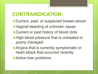 CONTRAINDICATION:
Current, past, or suspected breast cancer
Vaginal bleeding of unknown cause
Current or past history of blood clots
High blood pressure that is untreated or
poorly managed
Angina that is currently symptomatic or
heart attack that occurred recently
Active liver problems
 